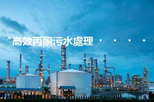 “高效丙酮污水處理，綠色環(huán)保新篇章”